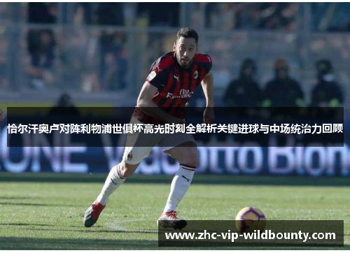 恰尔汗奥卢对阵利物浦世俱杯高光时刻全解析关键进球与中场统治力回顾 恰尔汗奥卢对阵利物浦世俱杯高光时刻全解析关键进球与中场统治力回顾