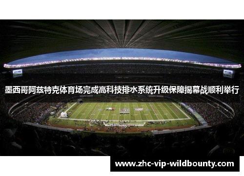 墨西哥阿兹特克体育场完成高科技排水系统升级保障揭幕战顺利举行
